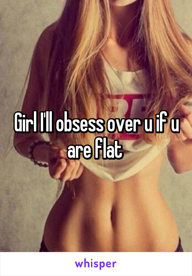 Girl I'll obsess over u if u are flat 