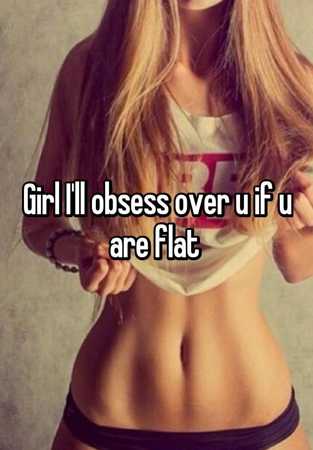 Girl I'll obsess over u if u are flat 