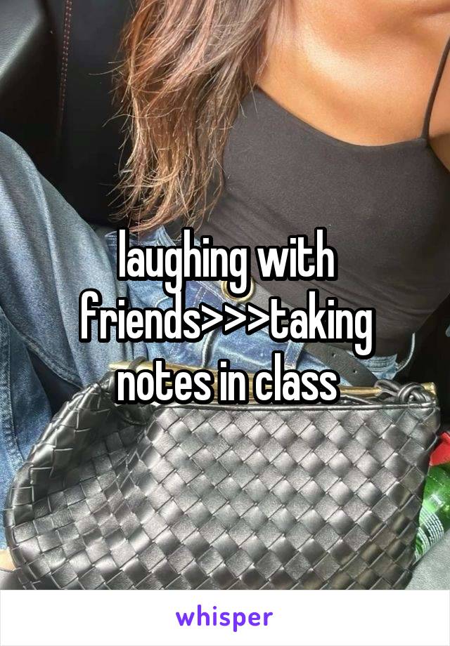 laughing with friends>>>taking notes in class