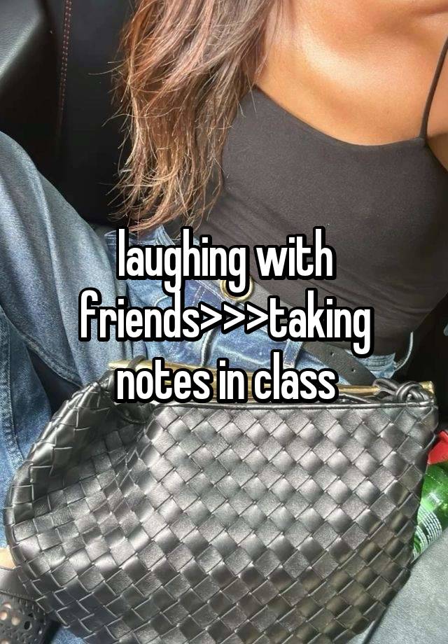 laughing with friends>>>taking notes in class