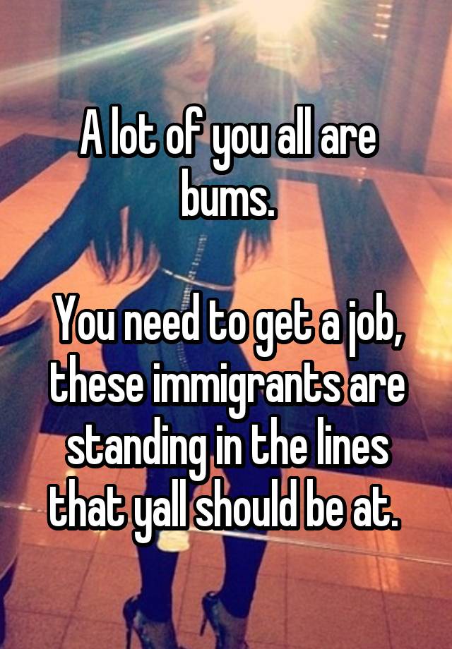 A lot of you all are bums.

You need to get a job, these immigrants are standing in the lines that yall should be at. 