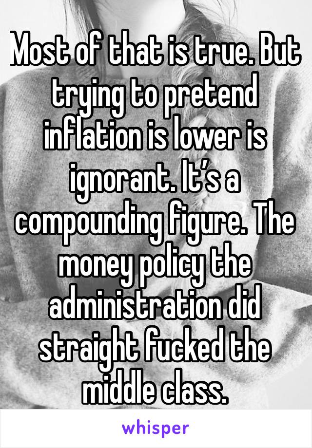 Most of that is true. But trying to pretend inflation is lower is ignorant. It’s a compounding figure. The money policy the administration did straight fucked the middle class. 