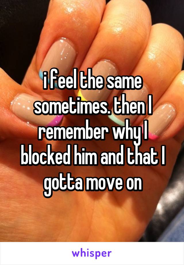 i feel the same sometimes. then I remember why I blocked him and that I gotta move on