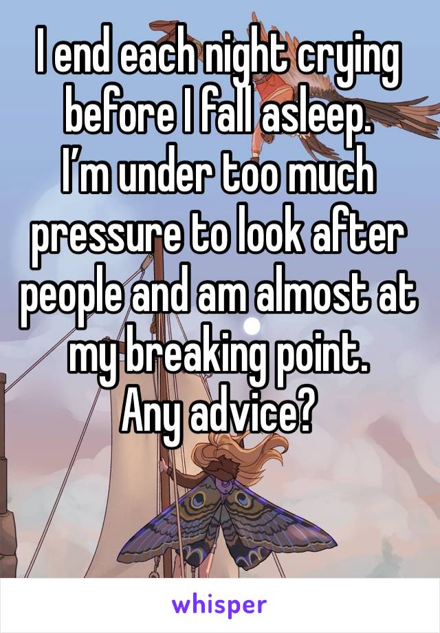 I end each night crying before I fall asleep. 
I’m under too much pressure to look after people and am almost at my breaking point. 
Any advice?