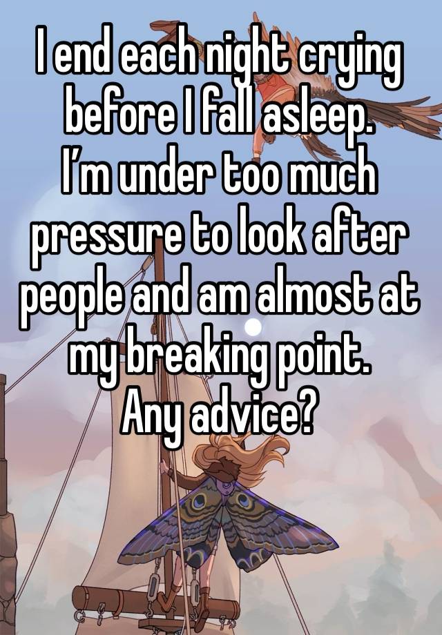 I end each night crying before I fall asleep. 
I’m under too much pressure to look after people and am almost at my breaking point. 
Any advice?