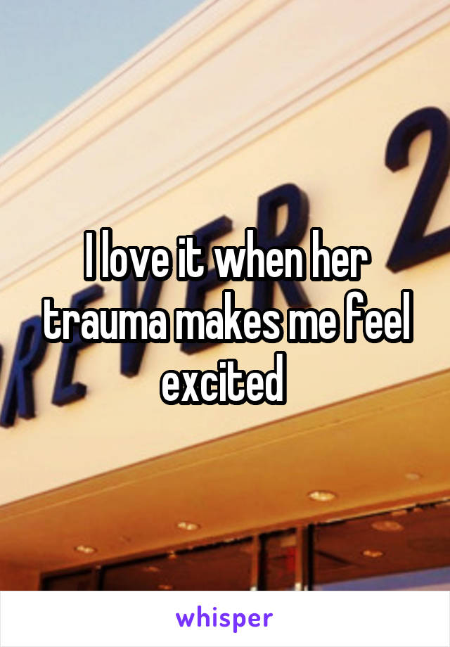 I love it when her trauma makes me feel excited 