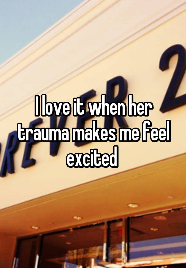 I love it when her trauma makes me feel excited 