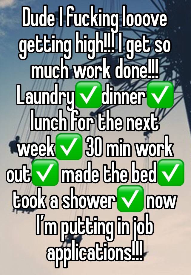 Dude I fucking looove getting high!!! I get so much work done!!! Laundry✅dinner✅ lunch for the next week✅ 30 min work out✅ made the bed✅ took a shower✅ now I’m putting in job applications!!!