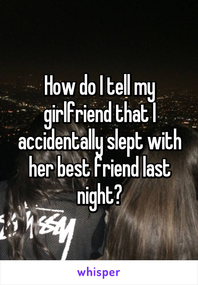 How do I tell my girlfriend that I accidentally slept with her best friend last night?