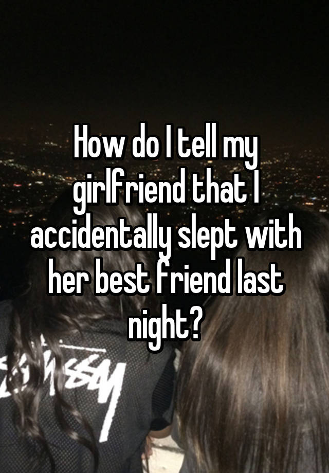 How do I tell my girlfriend that I accidentally slept with her best friend last night?