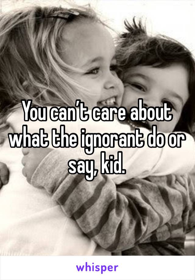 You can’t care about what the ignorant do or say, kid.