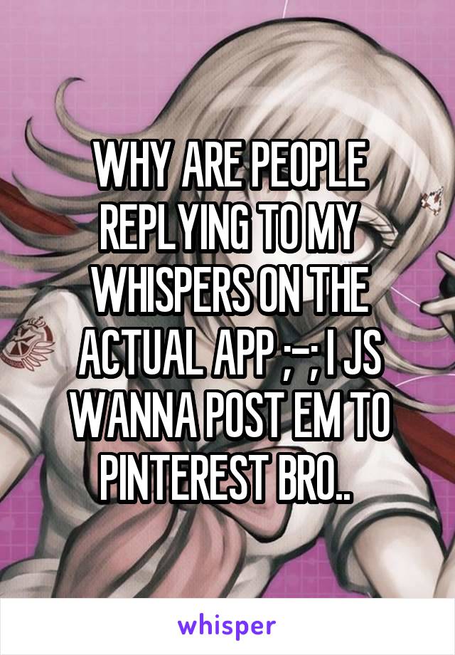 WHY ARE PEOPLE REPLYING TO MY WHISPERS ON THE ACTUAL APP ;-; I JS WANNA POST EM TO PINTEREST BRO.. 