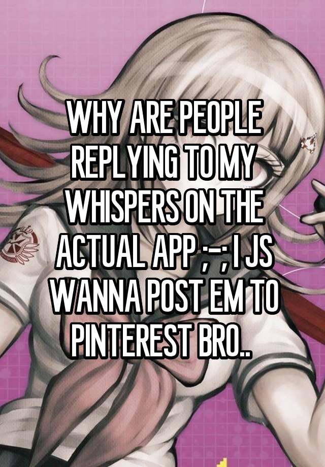 WHY ARE PEOPLE REPLYING TO MY WHISPERS ON THE ACTUAL APP ;-; I JS WANNA POST EM TO PINTEREST BRO.. 