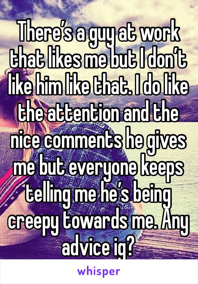 There’s a guy at work that likes me but I don’t like him like that. I do like the attention and the nice comments he gives me but everyone keeps telling me he’s being creepy towards me. Any advice ig?