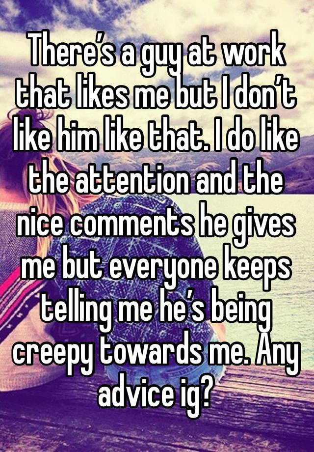 There’s a guy at work that likes me but I don’t like him like that. I do like the attention and the nice comments he gives me but everyone keeps telling me he’s being creepy towards me. Any advice ig?