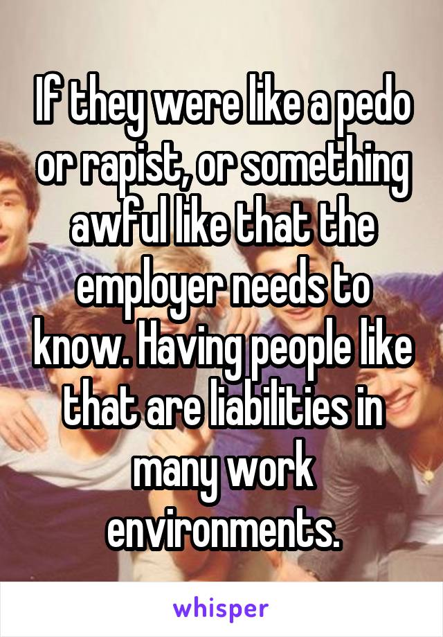 If they were like a pedo or rapist, or something awful like that the employer needs to know. Having people like that are liabilities in many work environments.