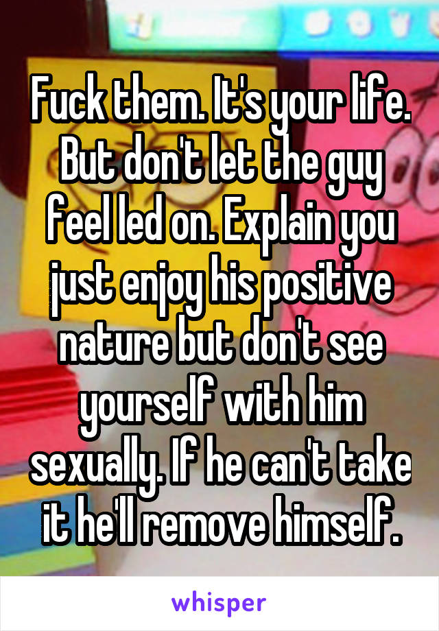 Fuck them. It's your life. But don't let the guy feel led on. Explain you just enjoy his positive nature but don't see yourself with him sexually. If he can't take it he'll remove himself.