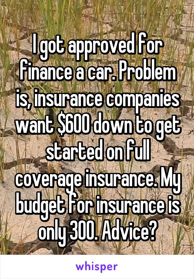 I got approved for finance a car. Problem is, insurance companies want $600 down to get started on full coverage insurance. My budget for insurance is only 300. Advice?