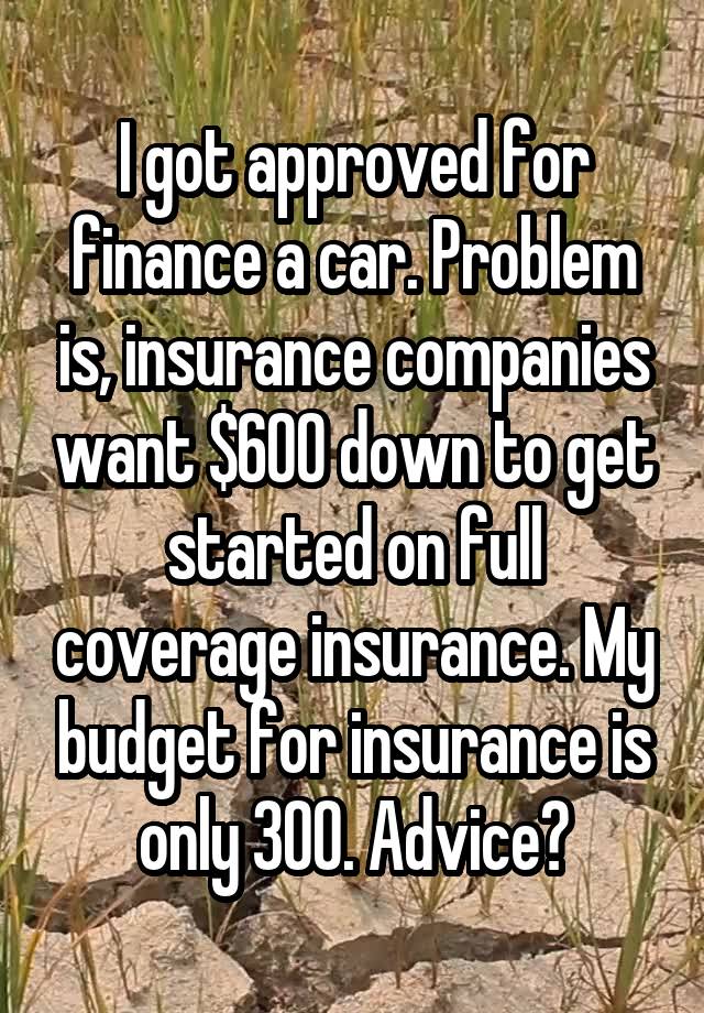 I got approved for finance a car. Problem is, insurance companies want $600 down to get started on full coverage insurance. My budget for insurance is only 300. Advice?