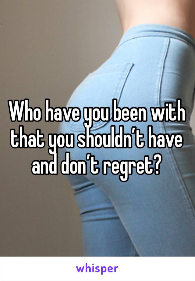 Who have you been with that you shouldn’t have and don’t regret?