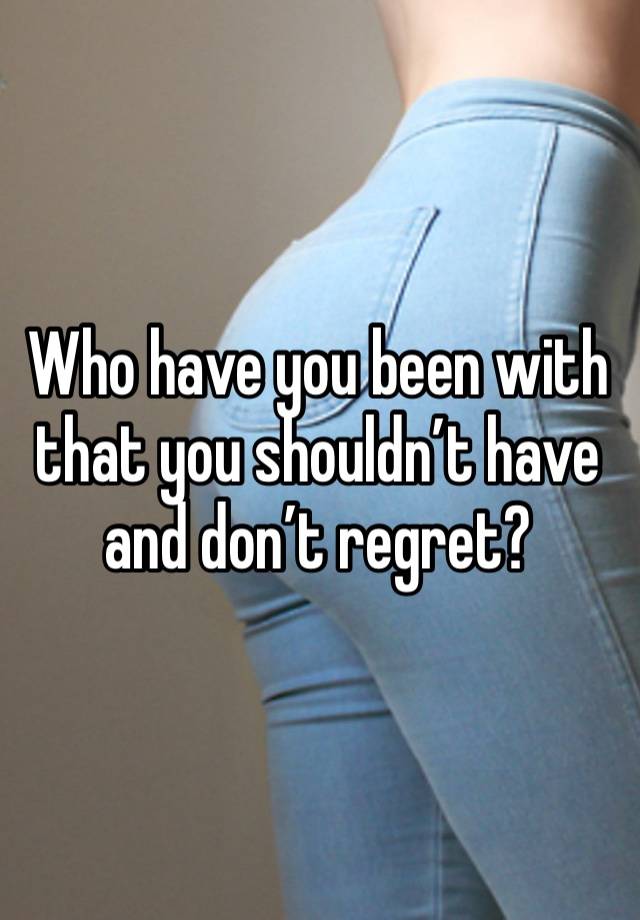 Who have you been with that you shouldn’t have and don’t regret?