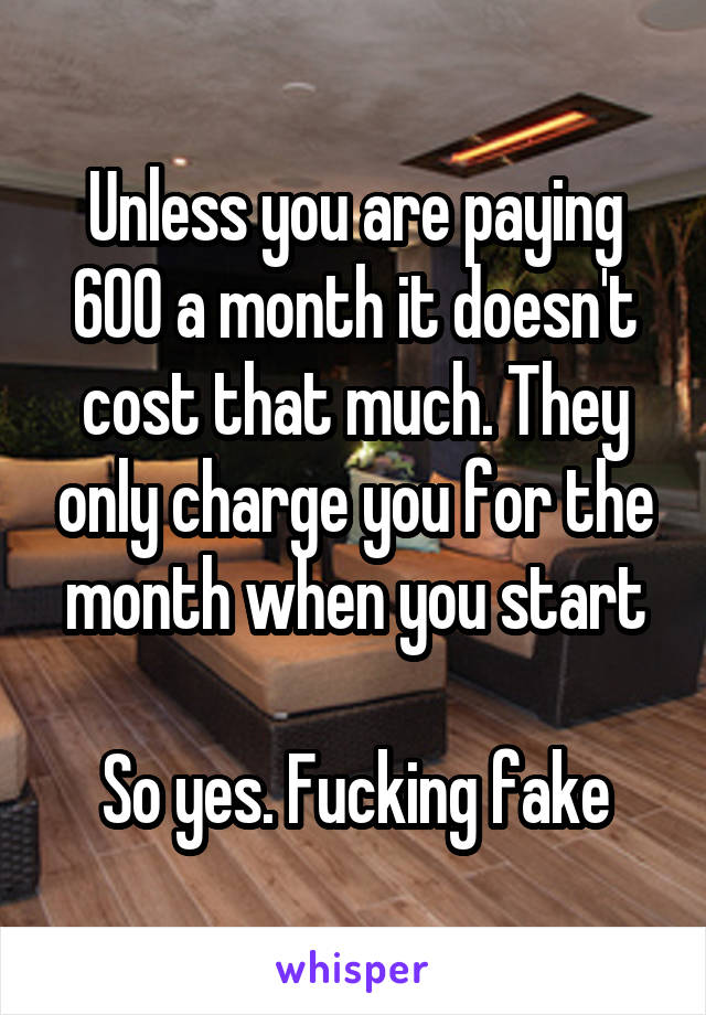 Unless you are paying 600 a month it doesn't cost that much. They only charge you for the month when you start

So yes. Fucking fake