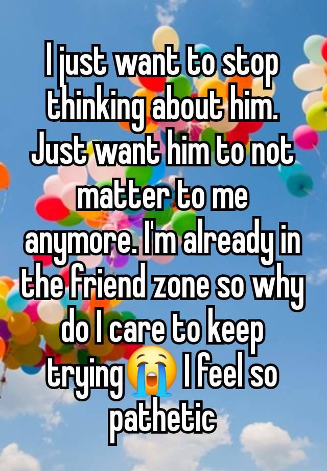 I just want to stop thinking about him. Just want him to not matter to me anymore. I'm already in the friend zone so why do I care to keep trying😭 I feel so pathetic