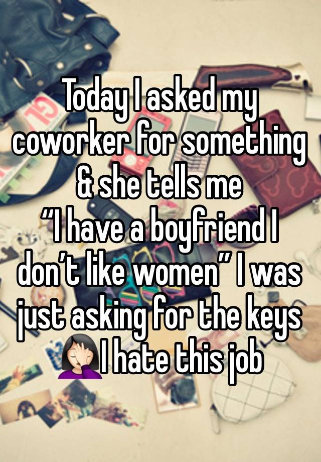 Today I asked my coworker for something & she tells me 
“I have a boyfriend I don’t like women” I was just asking for the keys 🤦🏻‍♀️I hate this job