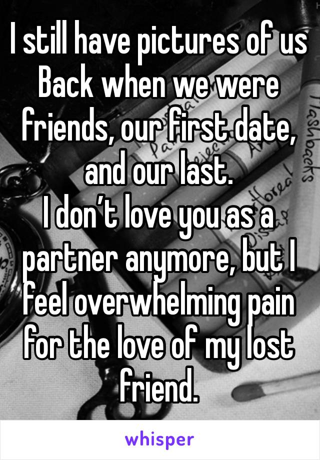 I still have pictures of us
Back when we were friends, our first date, and our last. 
I don’t love you as a partner anymore, but I feel overwhelming pain for the love of my lost friend.