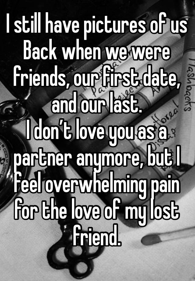 I still have pictures of us
Back when we were friends, our first date, and our last. 
I don’t love you as a partner anymore, but I feel overwhelming pain for the love of my lost friend.