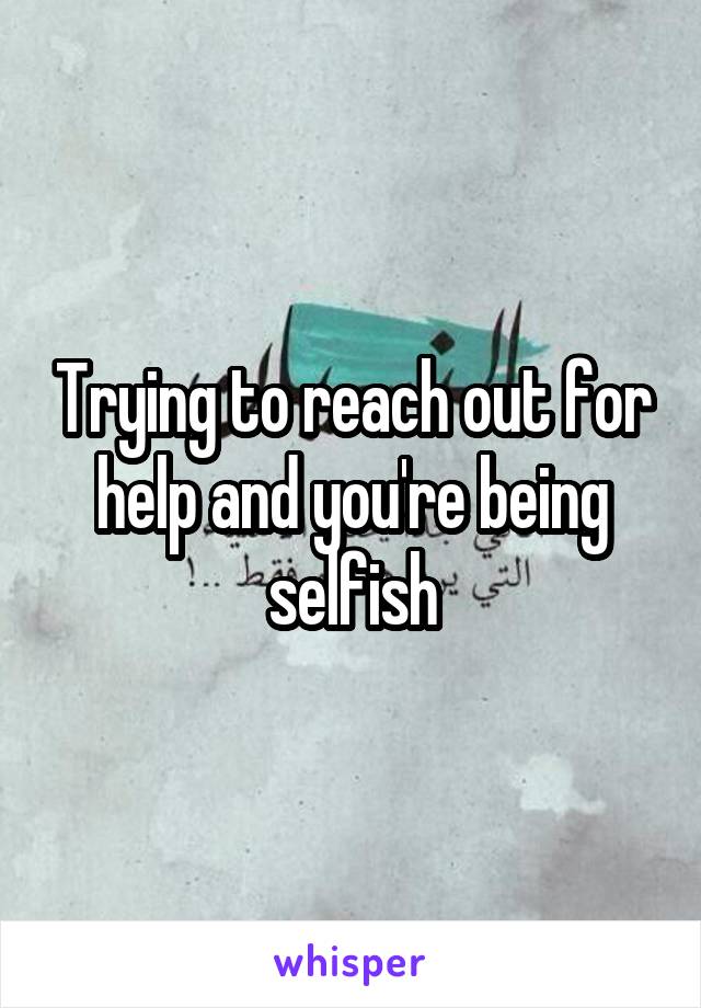 Trying to reach out for help and you're being selfish