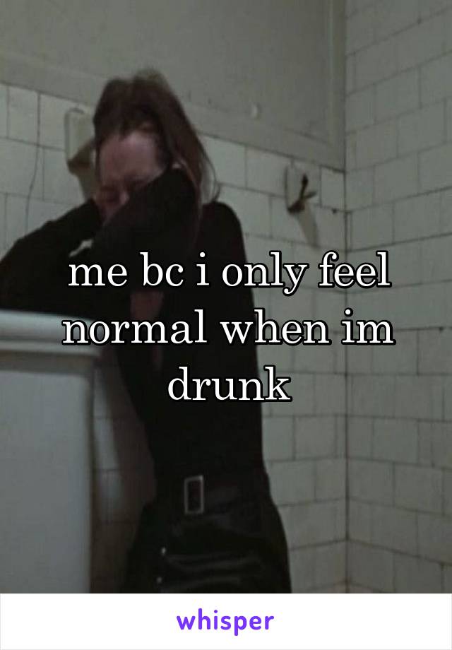 me bc i only feel normal when im drunk