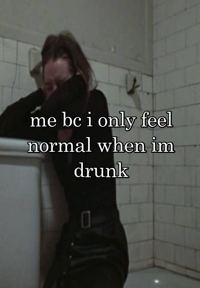 me bc i only feel normal when im drunk