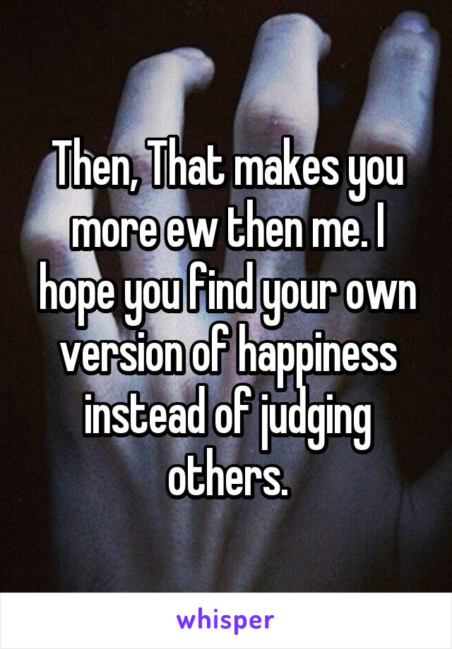 Then, That makes you more ew then me. I hope you find your own version of happiness instead of judging others.