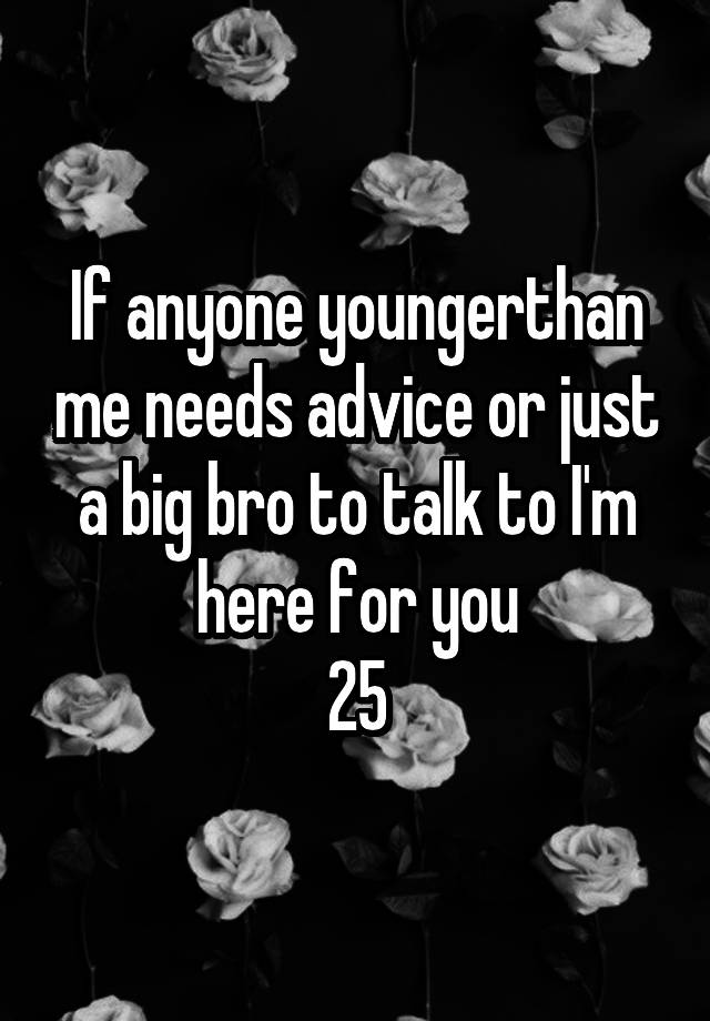 If anyone youngerthan me needs advice or just a big bro to talk to I'm here for you
25