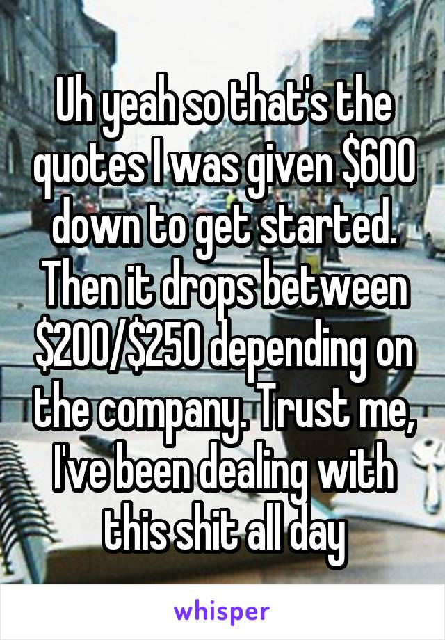 Uh yeah so that's the quotes I was given $600 down to get started. Then it drops between $200/$250 depending on the company. Trust me, I've been dealing with this shit all day