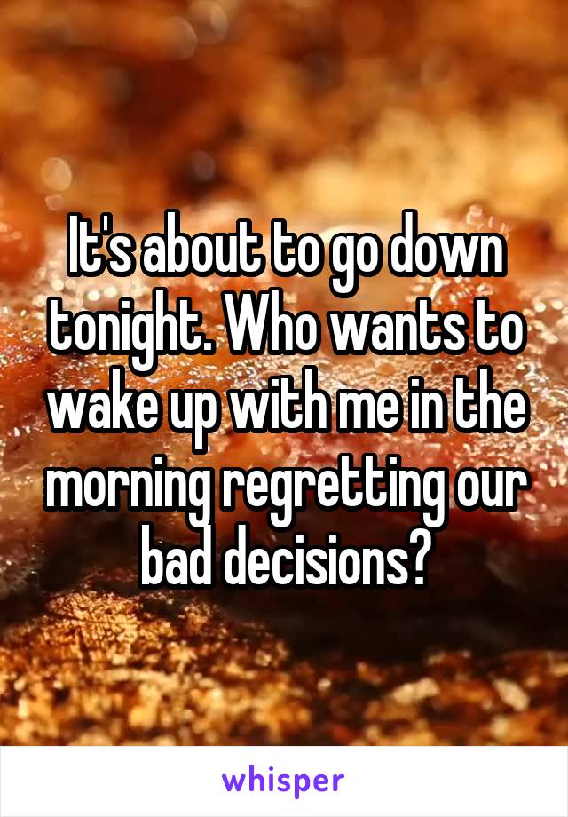 It's about to go down tonight. Who wants to wake up with me in the morning regretting our bad decisions?