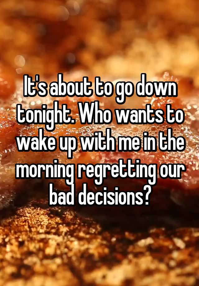 It's about to go down tonight. Who wants to wake up with me in the morning regretting our bad decisions?