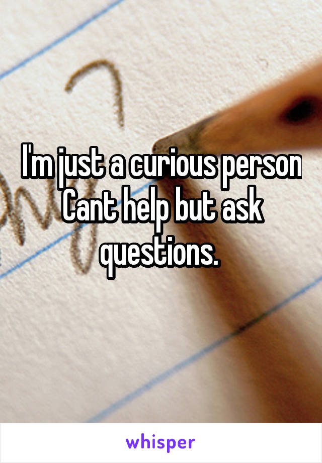 I'm just a curious person
Cant help but ask questions. 
