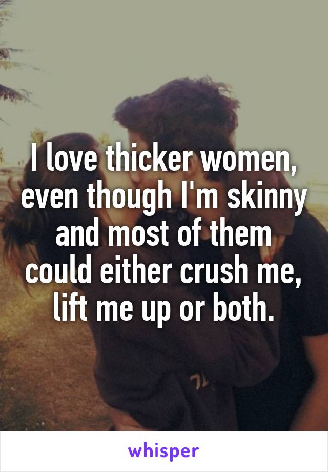 I love thicker women, even though I'm skinny and most of them could either crush me, lift me up or both.