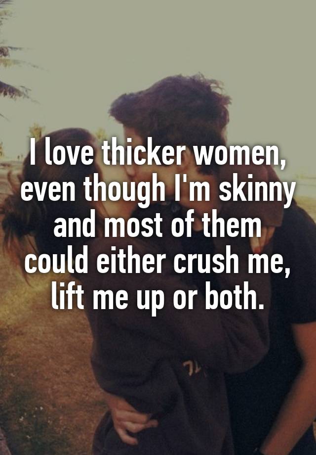 I love thicker women, even though I'm skinny and most of them could either crush me, lift me up or both.