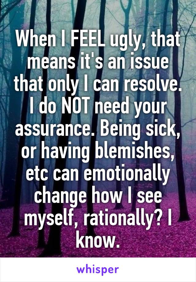 When I FEEL ugly, that means it's an issue that only I can resolve. I do NOT need your assurance. Being sick, or having blemishes, etc can emotionally change how I see myself, rationally? I know.