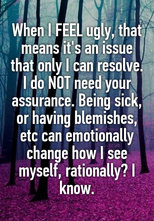 When I FEEL ugly, that means it's an issue that only I can resolve. I do NOT need your assurance. Being sick, or having blemishes, etc can emotionally change how I see myself, rationally? I know.