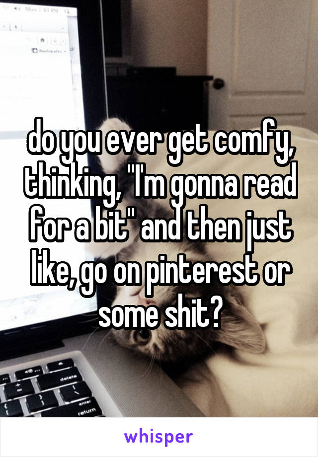 do you ever get comfy, thinking, "I'm gonna read for a bit" and then just like, go on pinterest or some shit?