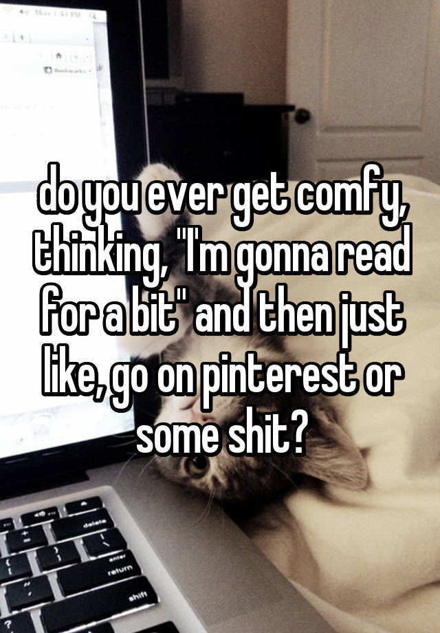 do you ever get comfy, thinking, "I'm gonna read for a bit" and then just like, go on pinterest or some shit?