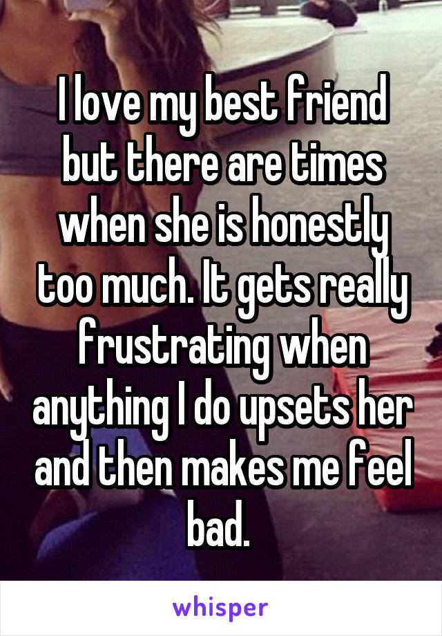 I love my best friend but there are times when she is honestly too much. It gets really frustrating when anything I do upsets her and then makes me feel bad. 