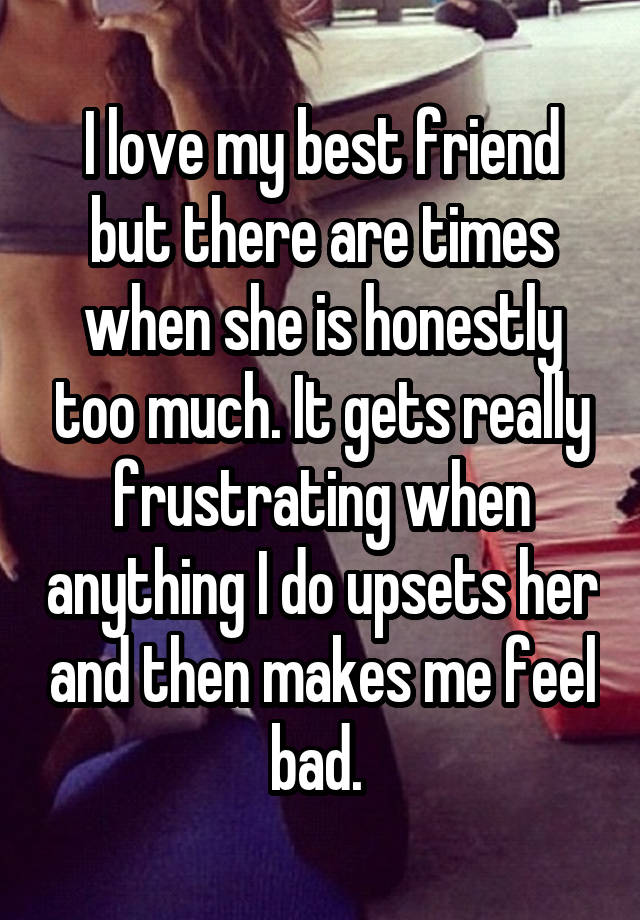 I love my best friend but there are times when she is honestly too much. It gets really frustrating when anything I do upsets her and then makes me feel bad. 