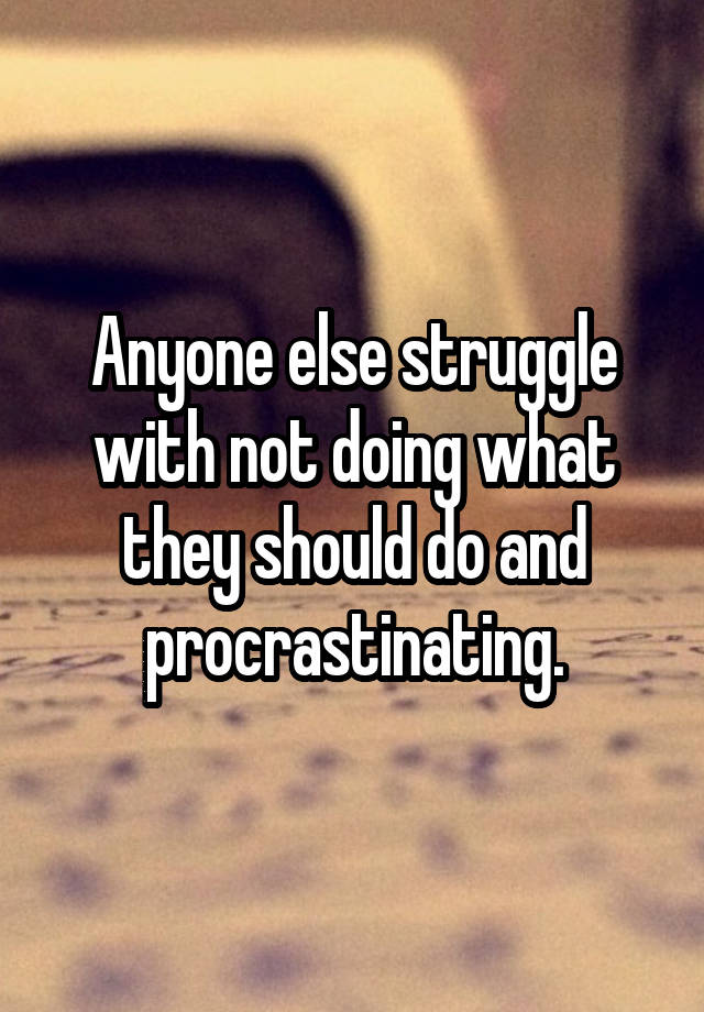 Anyone else struggle with not doing what they should do and procrastinating.