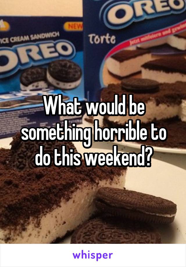 What would be something horrible to do this weekend?