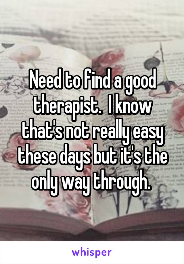 Need to find a good therapist.  I know that's not really easy these days but it's the only way through. 